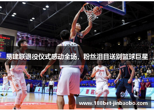 易建联退役仪式感动全场，粉丝泪目送别篮球巨星